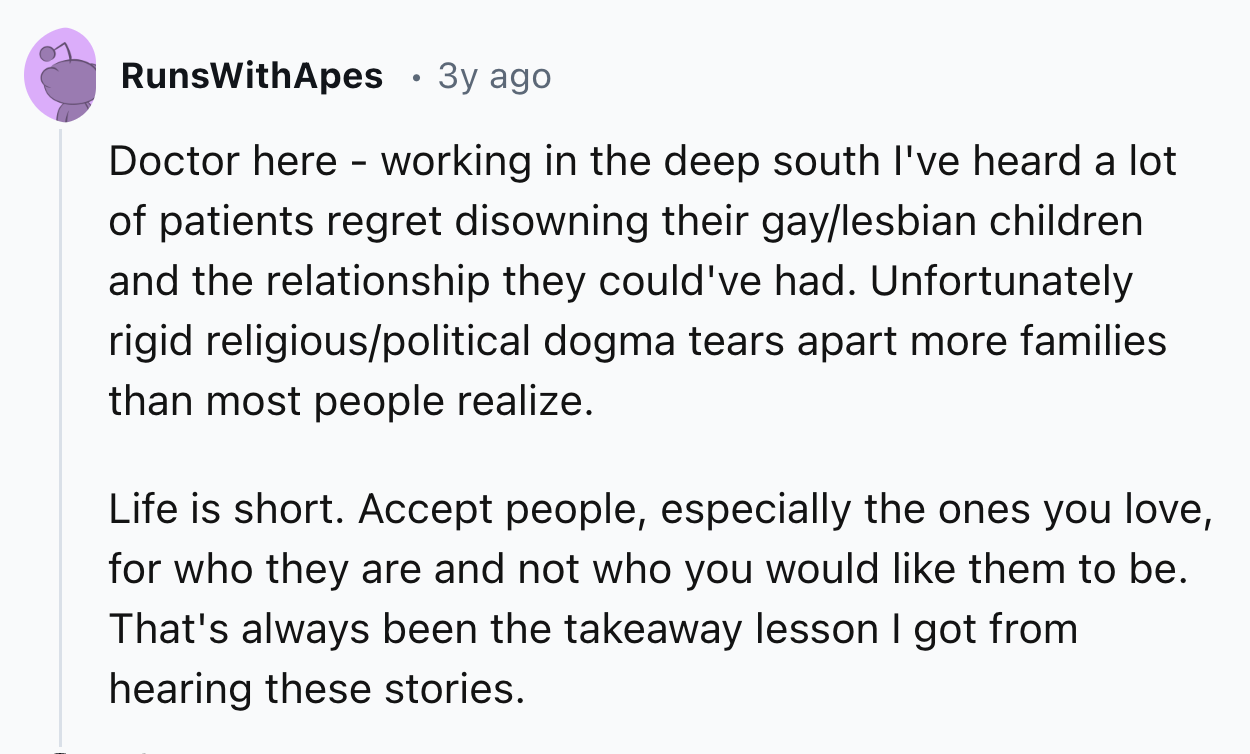 number - RunsWithApes 3y ago. Doctor here working in the deep south I've heard a lot of patients regret disowning their gaylesbian children. and the relationship they could've had. Unfortunately rigid religiouspolitical dogma tears apart more families tha